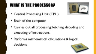 WHAT IS THE PROCESSOR?
• Central Processing Unit (CPU)
• Brain of the computer
• Carries out all processing: fetching, decoding and
executing of instructions.
• Performs mathematical calculations & logical
decisions
 