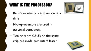 WHAT IS THE PROCESSOR?
• Runs/executes one instruction at a
time
• Microprocessors are used in
personal computers
• Two or more CPU’s on the same
chip has made computers faster.
 