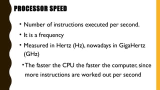 • Number of instructions executed per second.
• It is a frequency
• Measured in Hertz (Hz), nowadays in GigaHertz
(GHz)
•The faster the CPU the faster the computer, since
more instructions are worked out per second
PROCESSOR SPEED
 