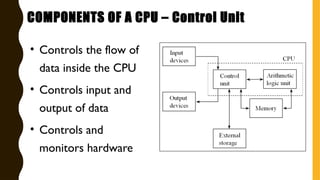 • Controls the flow of
data inside the CPU
• Controls input and
output of data
• Controls and
monitors hardware
COMPONENTS OF A CPU – Control Unit
 
