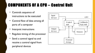 • Controls sequence of
instructions to be executed
• Control flow of data among all
parts of a computer
• Interpret instructions
• Regulate timing of the processor
• Send a control signal to and
receive a control signal from
peripheral devices
COMPONENTS OF A CPU – Control Unit
 