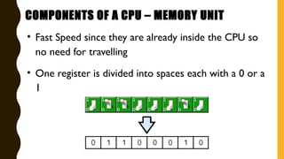 • Fast Speed since they are already inside the CPU so
no need for travelling
• One register is divided into spaces each with a 0 or a
1
COMPONENTS OF A CPU – MEMORY UNIT
 