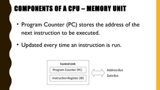 • Program Counter (PC) stores the address of the
next instruction to be executed.
• Updated every time an instruction is run.
AddressBus
DataBus
Control Unit
Program Counter (PC)
InstructionRegister (IR)
COMPONENTS OF A CPU – MEMORY UNIT
 