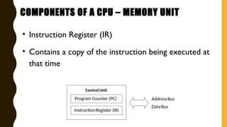 • Instruction Register (IR)
• Contains a copy of the instruction being executed at
that time
AddressBus
DataBus
Control Unit
Program Counter (PC)
InstructionRegister (IR)
COMPONENTS OF A CPU – MEMORY UNIT
 
