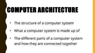 COMPUTER ARCHITECTURE
• The structure of a computer system
• What a computer system is made up of
• The different parts of a computer system
and how they are connected together
 