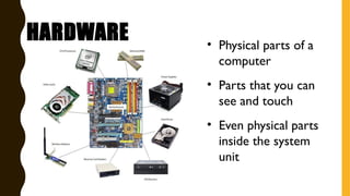 HARDWARE • Physical parts of a
computer
• Parts that you can
see and touch
• Even physical parts
inside the system
unit
 