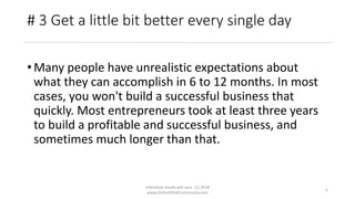 Individual results will vary. (c) 2018
www.OnlineMLMCommunity.com
5
# 3 Get a little bit better every single day
• Many people have unrealistic expectations about
what they can accomplish in 6 to 12 months. In most
cases, you won't build a successful business that
quickly. Most entrepreneurs took at least three years
to build a profitable and successful business, and
sometimes much longer than that.
 