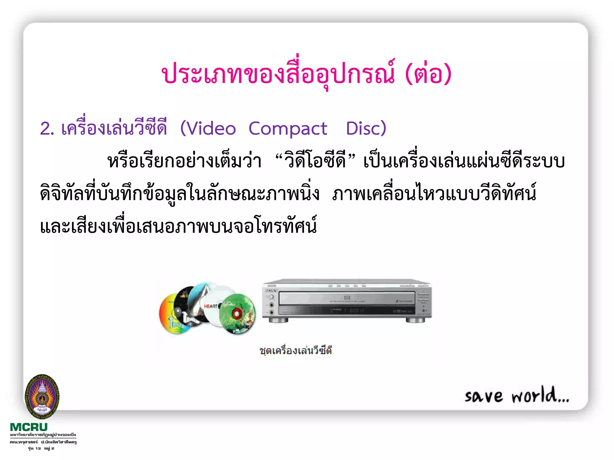 ประเภทของสื่ออุปกรณ์ (ต่อ)
2. เครื่องเล่นวีซีดี (Video Compact Disc)
           หรือเรียกอย่างเต็มว่า “วิดีโอซีด” เป็นเครื่องเล่นแผ่นซีดีระบบ
                                           ี
ดิจิทัลที่บันทึกข้อมูลในลักษณะภาพนิ่ง ภาพเคลื่อนไหวแบบวีดิทัศน์
และเสียงเพื่อเสนอภาพบนจอโทรทัศน์
 