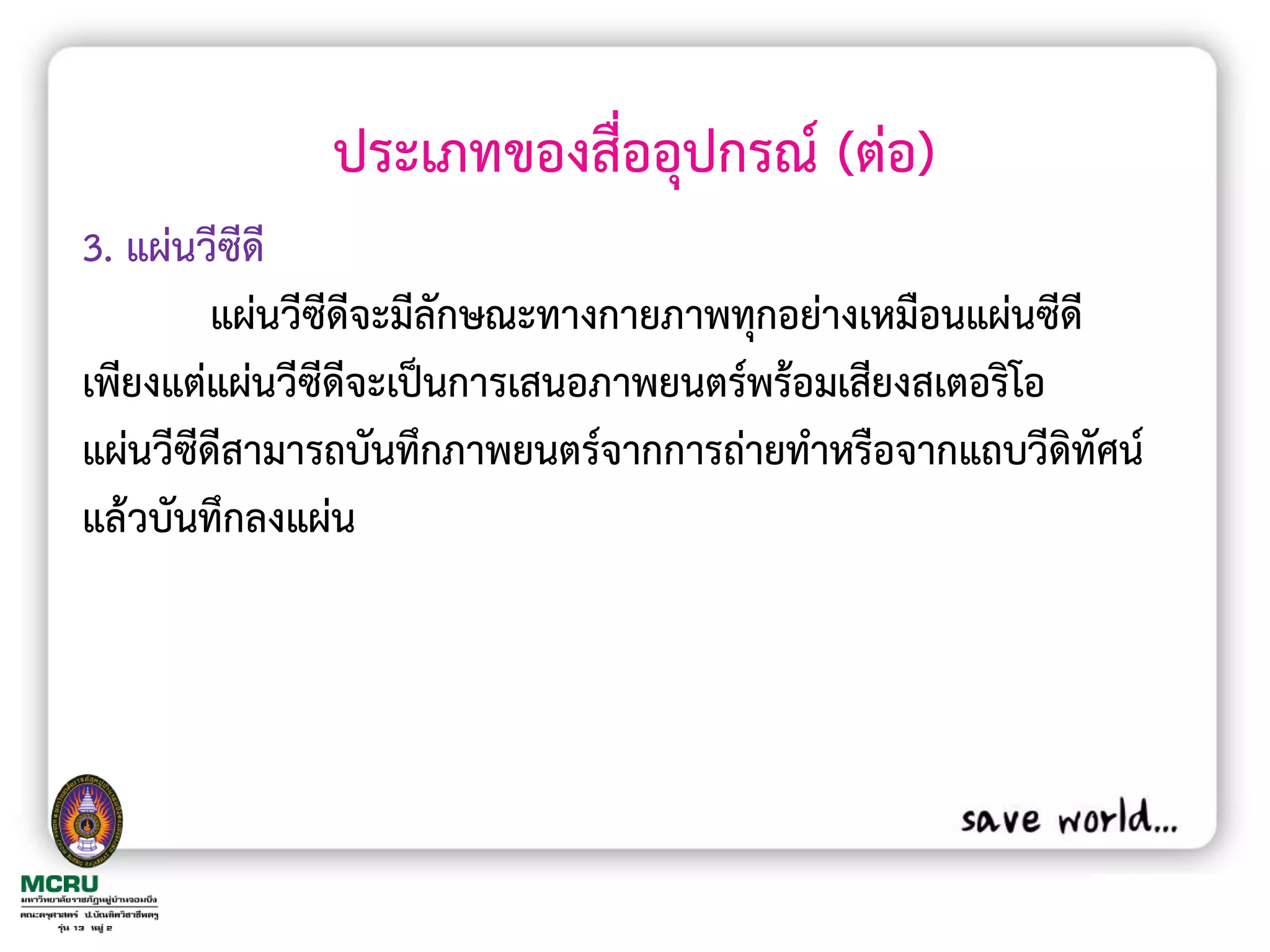 ประเภทของสื่ออุปกรณ์ (ต่อ)
3. แผ่นวีซีดี
         แผ่นวีซีดีจะมีลักษณะทางกายภาพทุกอย่างเหมือนแผ่นซีดี
เพียงแต่แผ่นวีซีดีจะเป็นการเสนอภาพยนตร์พร้อมเสียงสเตอริโอ
แผ่นวีซีดีสามารถบันทึกภาพยนตร์จากการถ่ายท้าหรือจากแถบวีดิทัศน์
แล้วบันทึกลงแผ่น
 
