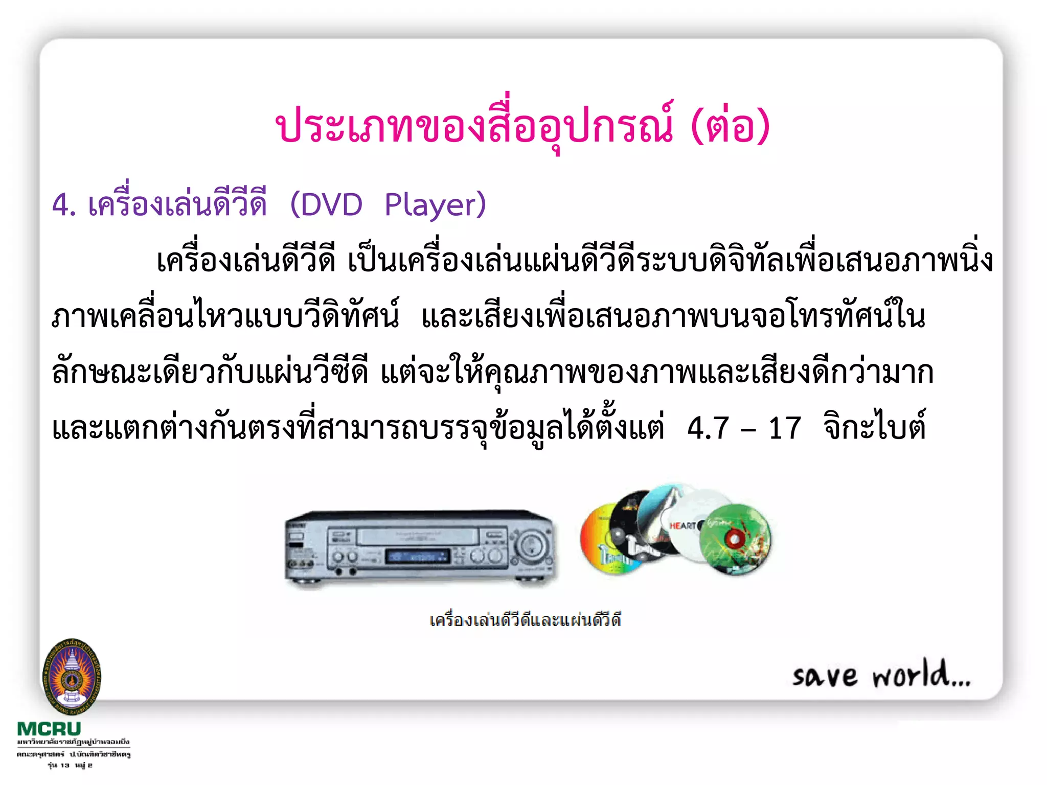 ประเภทของสื่ออุปกรณ์ (ต่อ)
4. เครื่องเล่นดีวีดี (DVD Player)
         เครื่องเล่นดีวีดี เป็นเครื่องเล่นแผ่นดีวีดีระบบดิจิทัลเพื่อเสนอภาพนิ่ง
ภาพเคลื่อนไหวแบบวีดิทัศน์ และเสียงเพื่อเสนอภาพบนจอโทรทัศน์ใน
ลักษณะเดียวกับแผ่นวีซีดี แต่จะให้คุณภาพของภาพและเสียงดีกว่ามาก
และแตกต่างกันตรงที่สามารถบรรจุข้อมูลได้ตั้งแต่ 4.7 – 17 จิกะไบต์
 