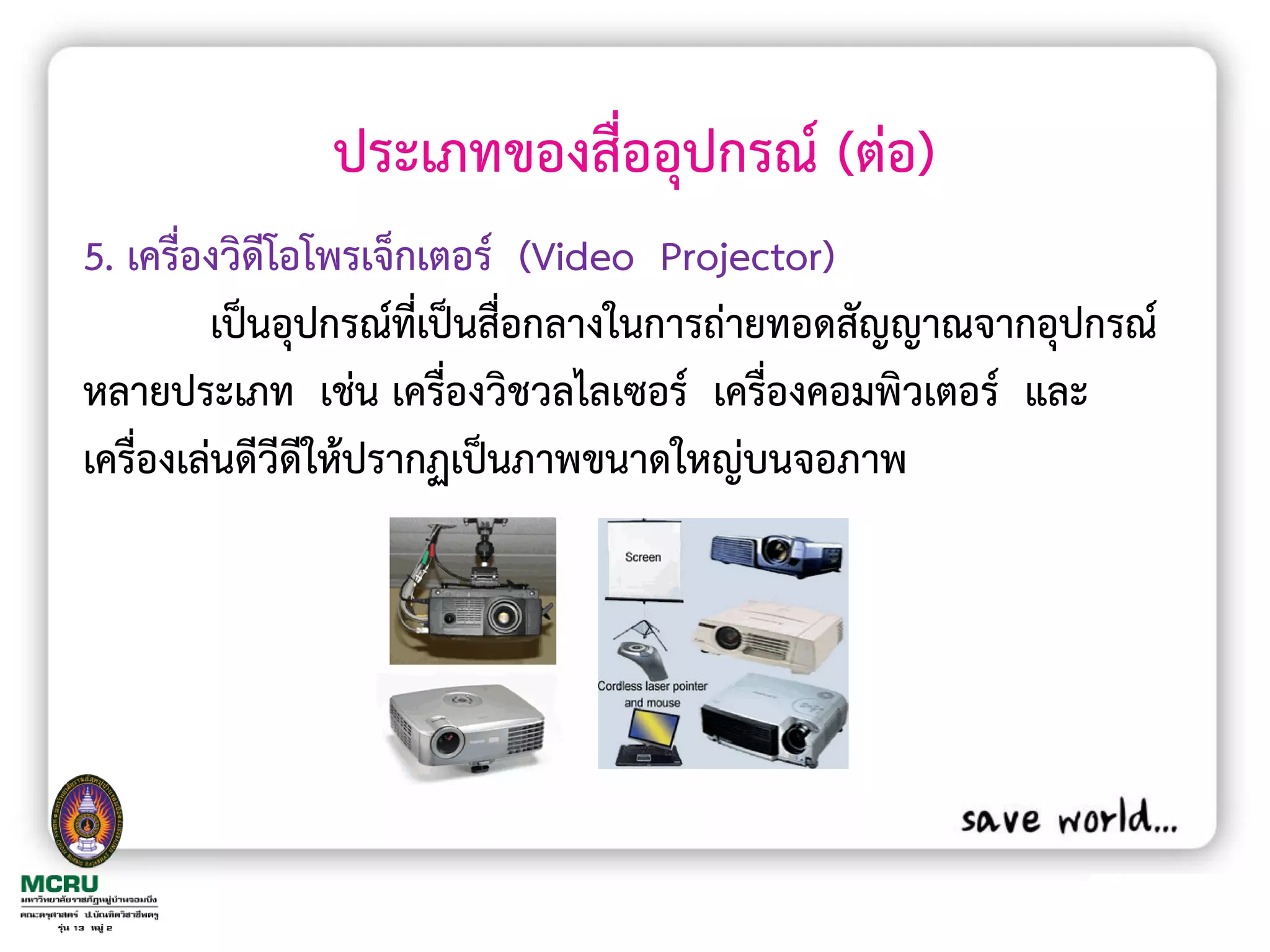ประเภทของสื่ออุปกรณ์ (ต่อ)
5. เครื่องวิดีโอโพรเจ็กเตอร์ (Video Projector)
         เป็นอุปกรณ์ที่เป็นสื่อกลางในการถ่ายทอดสัญญาณจากอุปกรณ์
หลายประเภท เช่น เครื่องวิชวลไลเซอร์ เครื่องคอมพิวเตอร์ และ
เครื่องเล่นดีวีดีให้ปรากฏเป็นภาพขนาดใหญ่บนจอภาพ
 