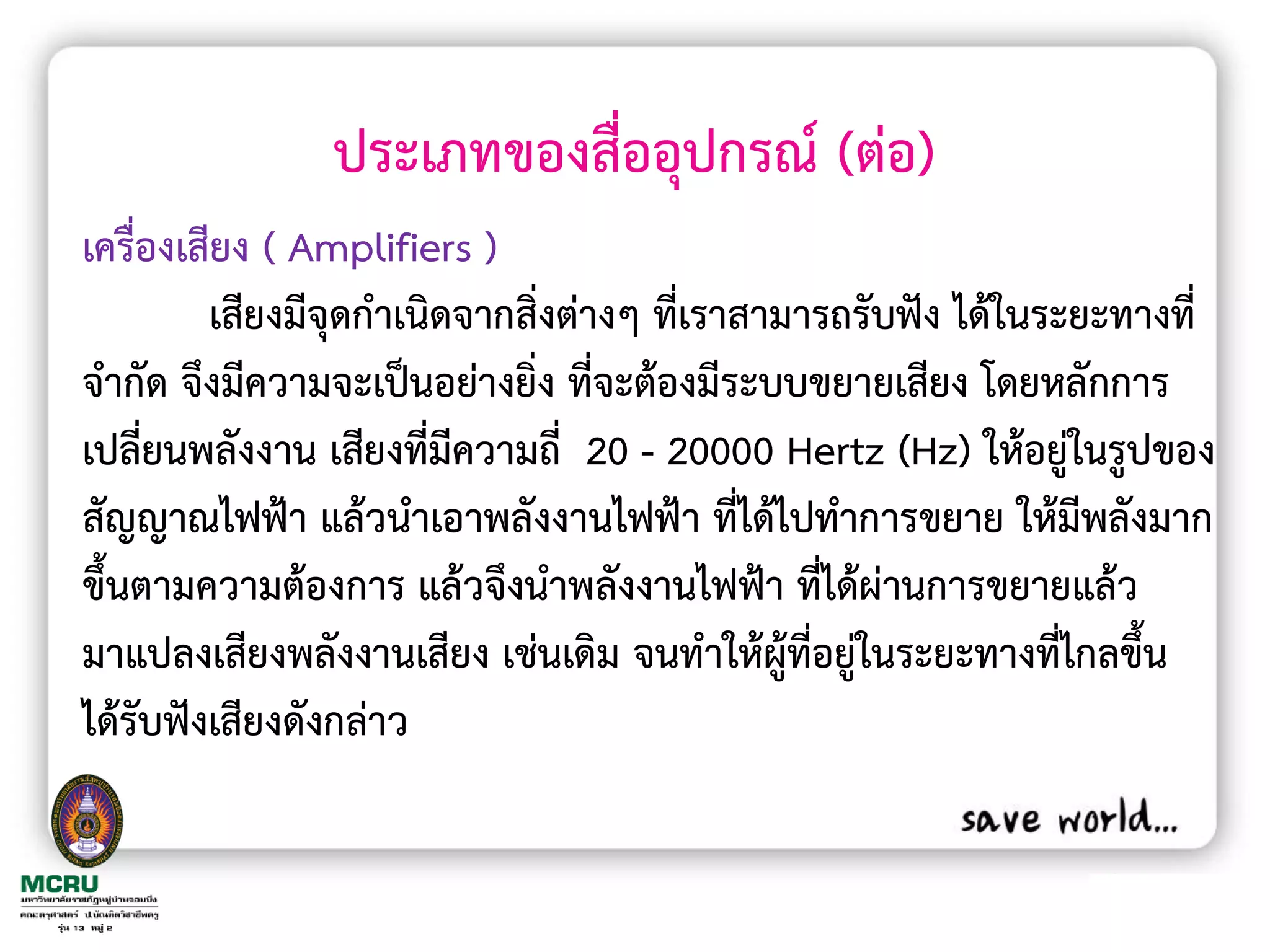 ประเภทของสื่ออุปกรณ์ (ต่อ)
เครื่องเสียง ( Amplifiers )
         เสียงมีจุดก้าเนิดจากสิ่งต่างๆ ที่เราสามารถรับฟัง ได้ในระยะทางที่
จ้ากัด จึงมีความจะเป็นอย่างยิ่ง ที่จะต้องมีระบบขยายเสียง โดยหลักการ
เปลี่ยนพลังงาน เสียงทีมีความถี่ 20 - 20000 Hertz (Hz) ให้อยู่ในรูปของ
                        ่
สัญญาณไฟฟ้า แล้วน้าเอาพลังงานไฟฟ้า ที่ได้ไปท้าการขยาย ให้มีพลังมาก
ขึ้นตามความต้องการ แล้วจึงน้าพลังงานไฟฟ้า ที่ได้ผ่านการขยายแล้ว
มาแปลงเสียงพลังงานเสียง เช่นเดิม จนท้าให้ผู้ที่อยู่ในระยะทางที่ไกลขึ้น
ได้รับฟังเสียงดังกล่าว
 
