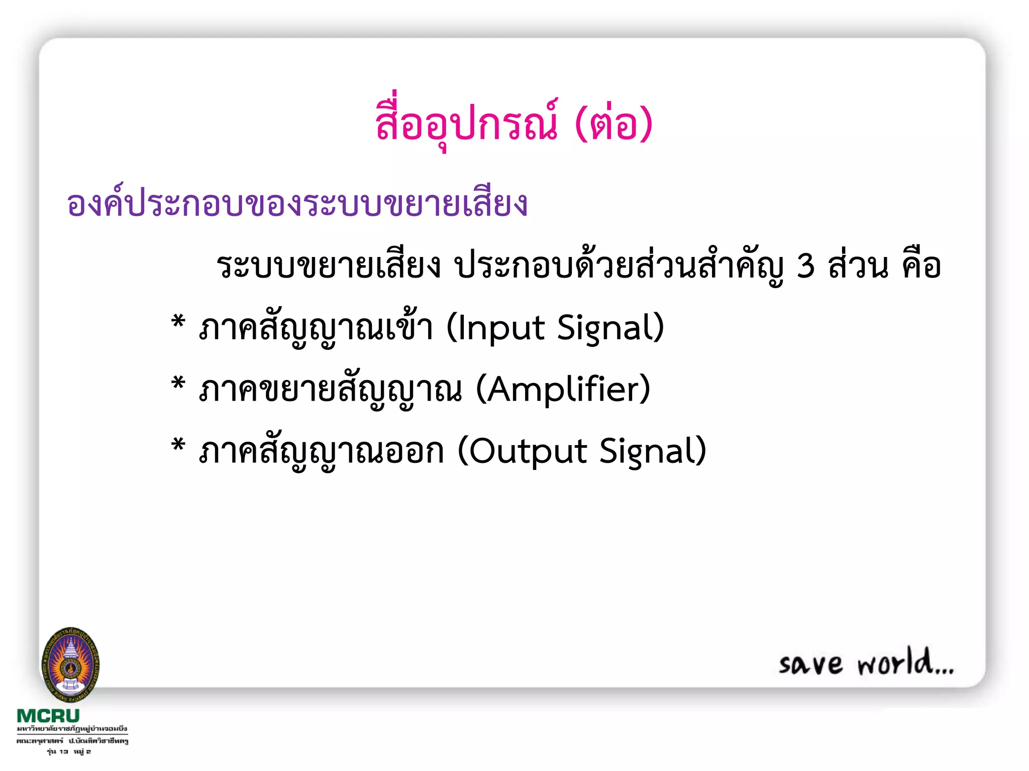 สื่ออุปกรณ์ (ต่อ)
องค์ประกอบของระบบขยายเสียง
         ระบบขยายเสียง ประกอบด้วยส่วนส้าคัญ 3 ส่วน คือ
      * ภาคสัญญาณเข้า (Input Signal)
      * ภาคขยายสัญญาณ (Amplifier)
      * ภาคสัญญาณออก (Output Signal)
 