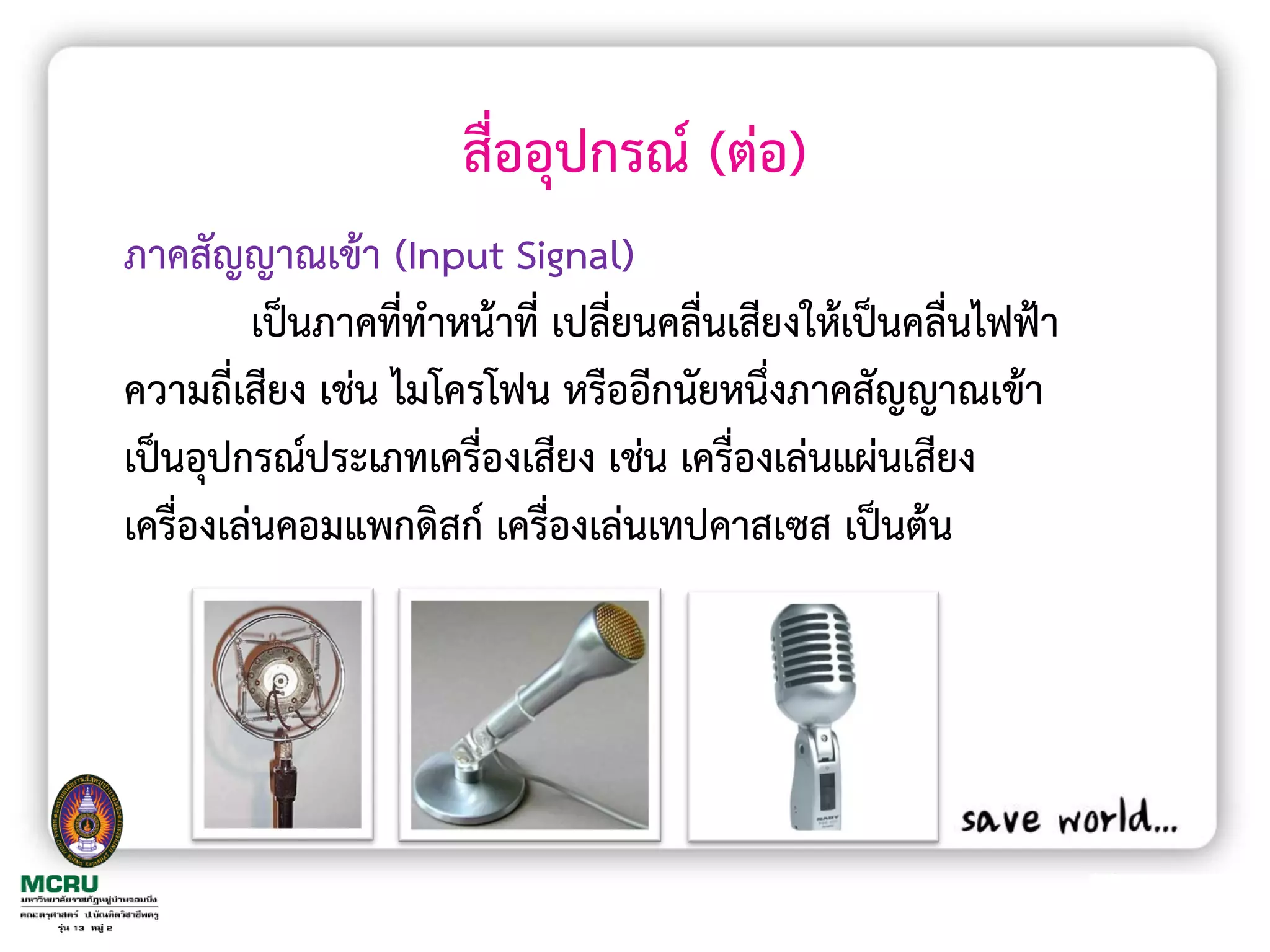 สื่ออุปกรณ์ (ต่อ)
ภาคสัญญาณเข้า (Input Signal)
         เป็นภาคที่ท้าหน้าที่ เปลี่ยนคลื่นเสียงให้เป็นคลื่นไฟฟ้า
ความถี่เสียง เช่น ไมโครโฟน หรืออีกนัยหนึ่งภาคสัญญาณเข้า
เป็นอุปกรณ์ประเภทเครื่องเสียง เช่น เครื่องเล่นแผ่นเสียง
เครื่องเล่นคอมแพกดิสก์ เครื่องเล่นเทปคาสเซส เป็นต้น
 