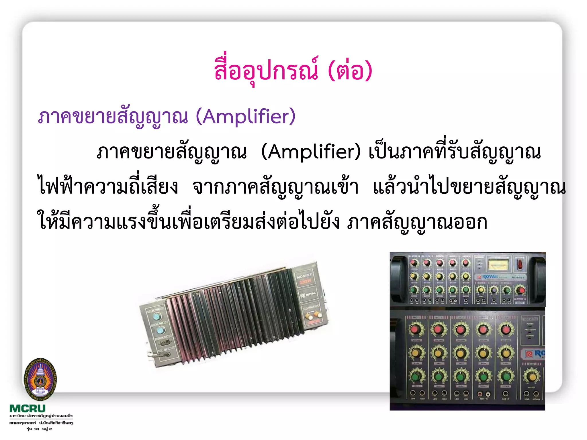สื่ออุปกรณ์ (ต่อ)
ภาคขยายสัญญาณ (Amplifier)
       ภาคขยายสัญญาณ (Amplifier) เป็นภาคที่รับสัญญาณ
ไฟฟ้าความถี่เสียง จากภาคสัญญาณเข้า แล้วน้าไปขยายสัญญาณ
ให้มีความแรงขึ้นเพื่อเตรียมส่งต่อไปยัง ภาคสัญญาณออก
 
