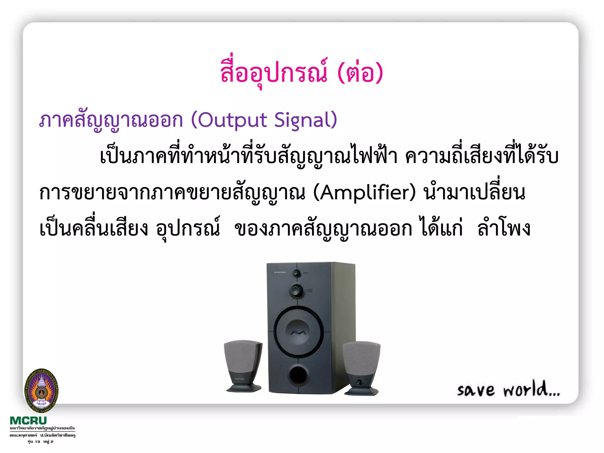 สื่ออุปกรณ์ (ต่อ)
ภาคสัญญาณออก (Output Signal)
        เป็นภาคที่ท้าหน้าที่รับสัญญาณไฟฟ้า ความถี่เสียงที่ได้รับ
การขยายจากภาคขยายสัญญาณ (Amplifier) น้ามาเปลี่ยน
เป็นคลื่นเสียง อุปกรณ์ ของภาคสัญญาณออก ได้แก่ ล้าโพง
 