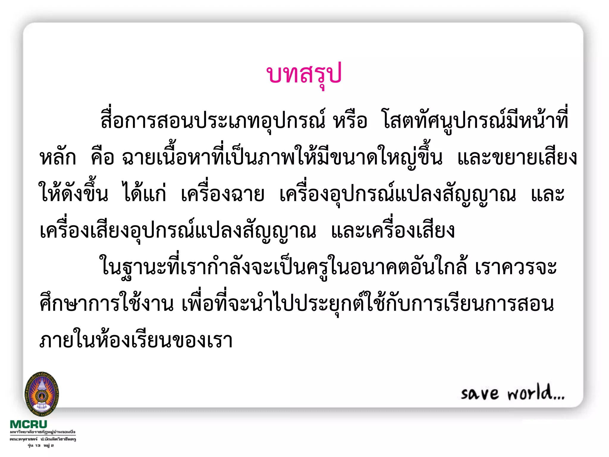 บทสรุป
         สื่อการสอนประเภทอุปกรณ์ หรือ โสตทัศนูปกรณ์มีหน้าที่
หลัก คือ ฉายเนื้อหาที่เป็นภาพให้มีขนาดใหญ่ขึ้น และขยายเสียง
ให้ดังขึ้น ได้แก่ เครื่องฉาย เครื่องอุปกรณ์แปลงสัญญาณ และ
เครื่องเสียงอุปกรณ์แปลงสัญญาณ และเครื่องเสียง
         ในฐานะที่เราก้าลังจะเป็นครูในอนาคตอันใกล้ เราควรจะ
ศึกษาการใช้งาน เพื่อที่จะน้าไปประยุกต์ใช้กับการเรียนการสอน
ภายในห้องเรียนของเรา
 