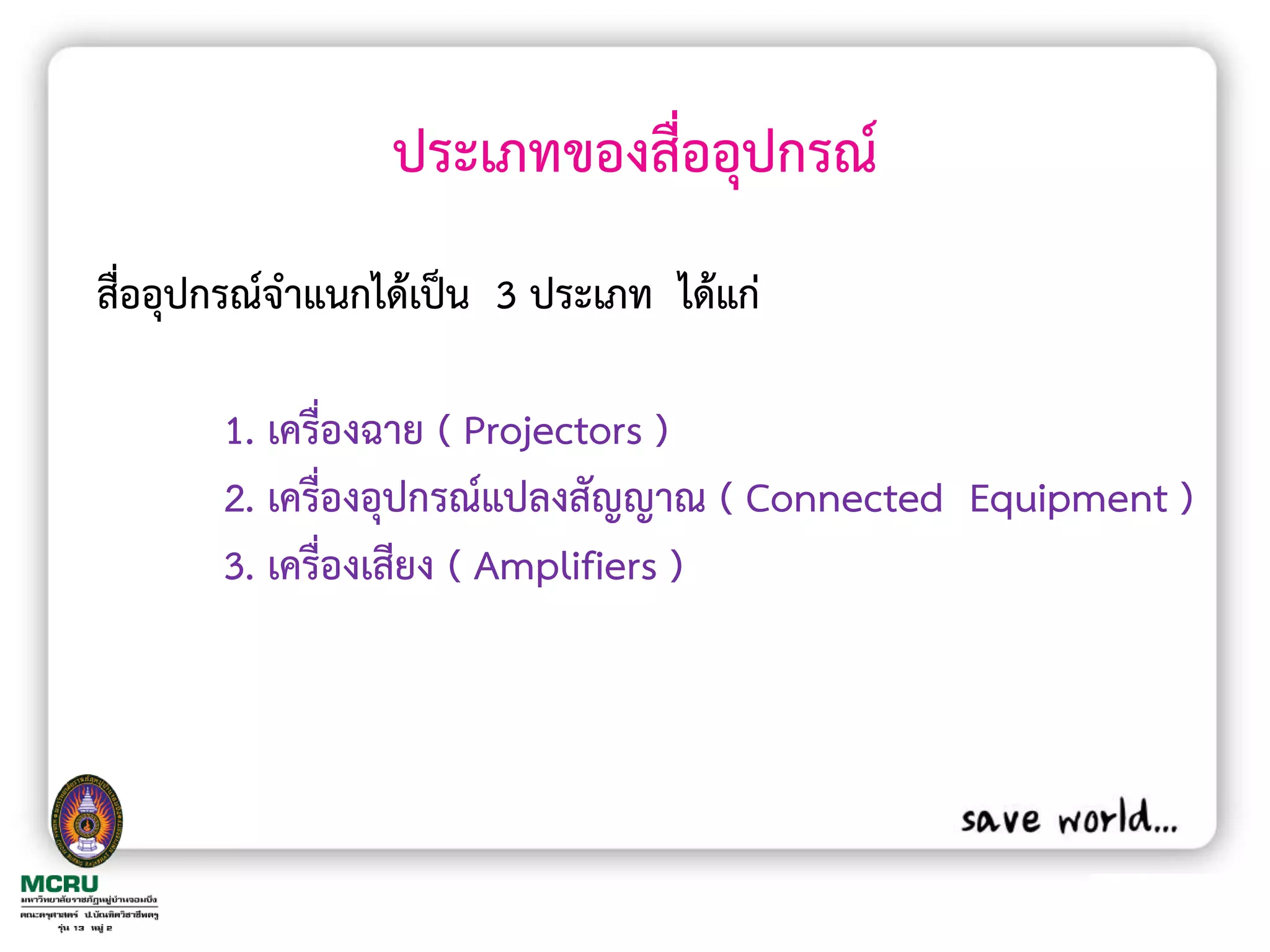 ประเภทของสื่ออุปกรณ์
สื่ออุปกรณ์จ้าแนกได้เป็น 3 ประเภท ได้แก่

       1. เครื่องฉาย ( Projectors )
       2. เครื่องอุปกรณ์แปลงสัญญาณ ( Connected Equipment )
       3. เครื่องเสียง ( Amplifiers )
 
