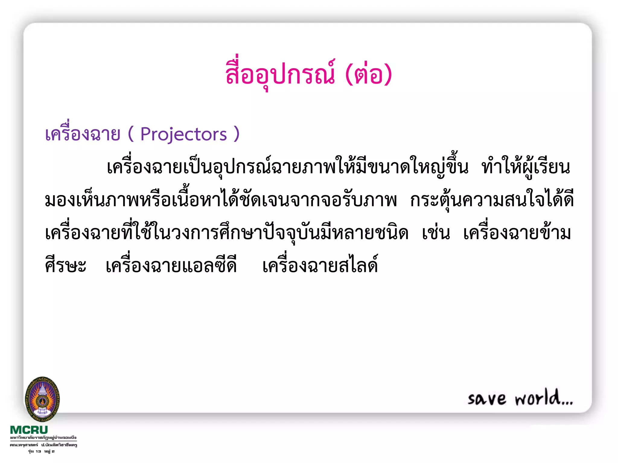สื่ออุปกรณ์ (ต่อ)
เครื่องฉาย ( Projectors )
         เครื่องฉายเป็นอุปกรณ์ฉายภาพให้มีขนาดใหญ่ขึ้น ท้าให้ผู้เรียน
มองเห็นภาพหรือเนื้อหาได้ชัดเจนจากจอรับภาพ กระตุ้นความสนใจได้ดี
เครื่องฉายที่ใช้ในวงการศึกษาปัจจุบันมีหลายชนิด เช่น เครื่องฉายข้าม
ศีรษะ เครื่องฉายแอลซีดี เครื่องฉายสไลด์
 