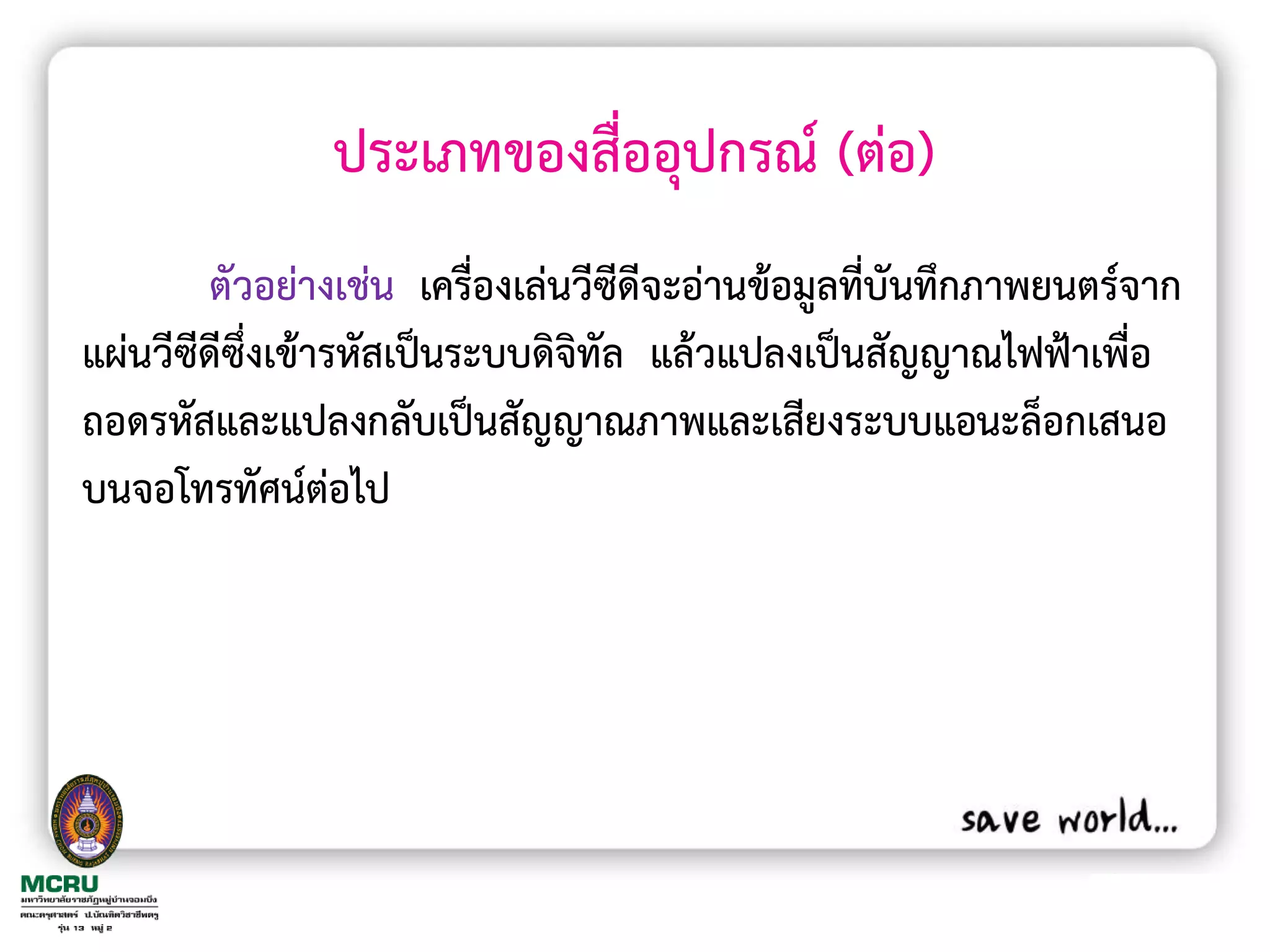 ประเภทของสื่ออุปกรณ์ (ต่อ)
        ตัวอย่างเช่น เครื่องเล่นวีซีดีจะอ่านข้อมูลที่บันทึกภาพยนตร์จาก
แผ่นวีซีดีซึ่งเข้ารหัสเป็นระบบดิจิทัล แล้วแปลงเป็นสัญญาณไฟฟ้าเพื่อ
ถอดรหัสและแปลงกลับเป็นสัญญาณภาพและเสียงระบบแอนะล็อกเสนอ
บนจอโทรทัศน์ต่อไป
 