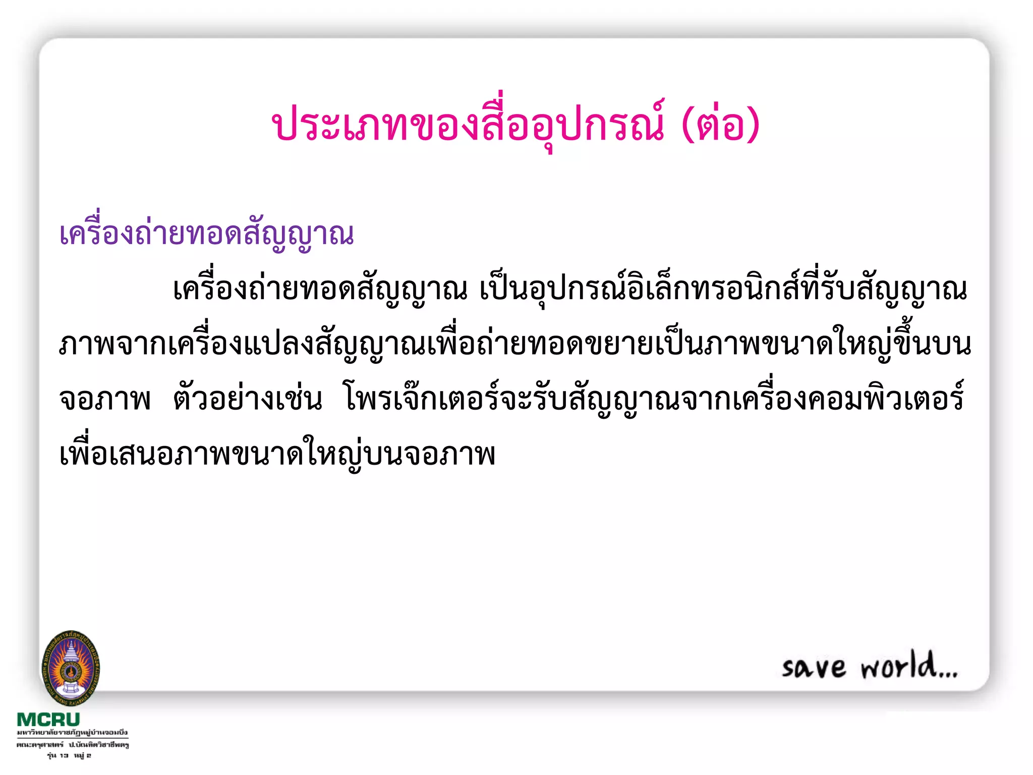 ประเภทของสื่ออุปกรณ์ (ต่อ)
เครื่องถ่ายทอดสัญญาณ
          เครื่องถ่ายทอดสัญญาณ เป็นอุปกรณ์อิเล็กทรอนิกส์ที่รับสัญญาณ
ภาพจากเครื่องแปลงสัญญาณเพื่อถ่ายทอดขยายเป็นภาพขนาดใหญ่ขึ้นบน
จอภาพ ตัวอย่างเช่น โพรเจ๊กเตอร์จะรับสัญญาณจากเครื่องคอมพิวเตอร์
เพื่อเสนอภาพขนาดใหญ่บนจอภาพ
 