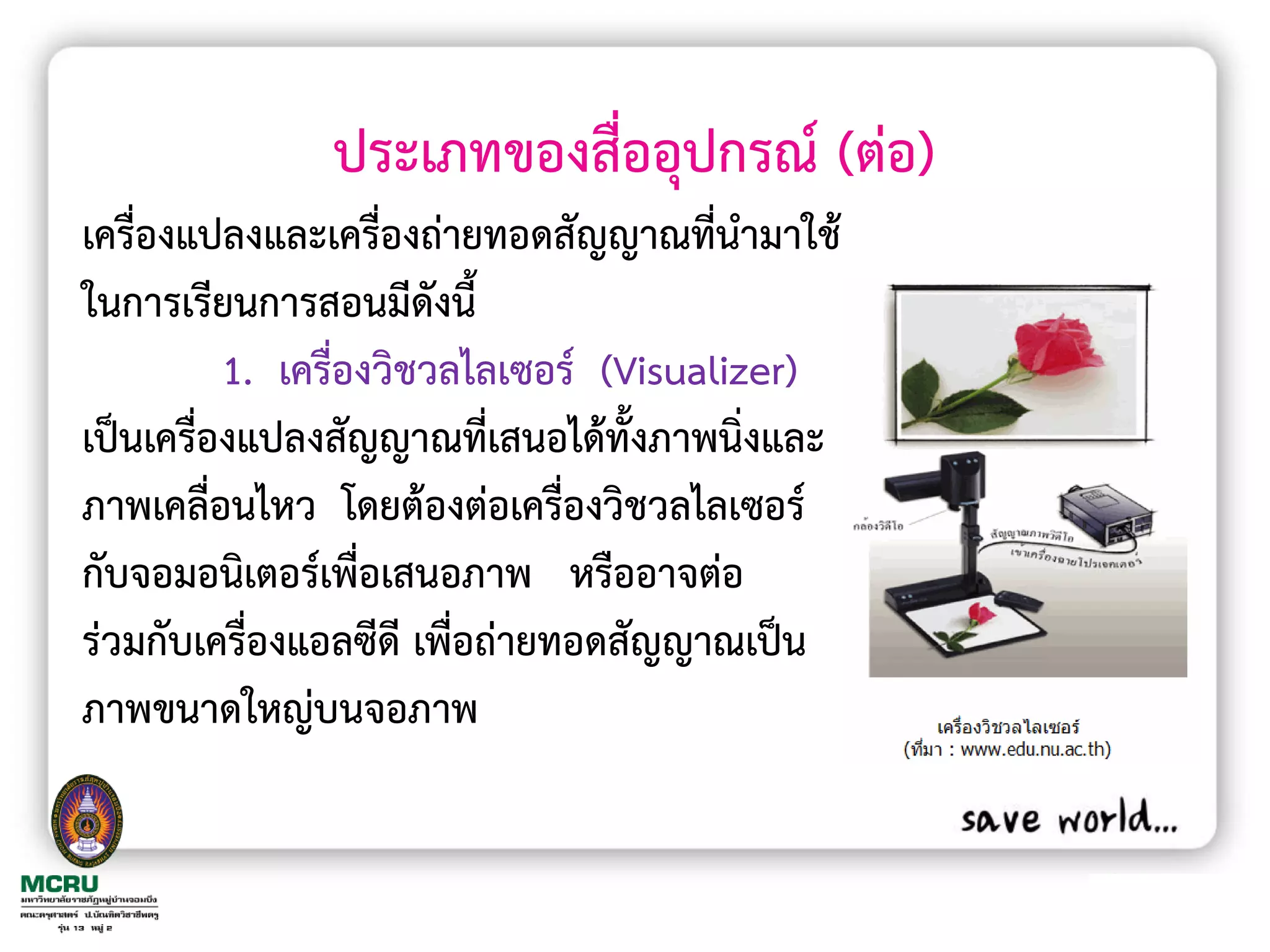 ประเภทของสื่ออุปกรณ์ (ต่อ)
เครื่องแปลงและเครื่องถ่ายทอดสัญญาณที่น้ามาใช้
ในการเรียนการสอนมีดงนี้ ั
          1. เครื่องวิชวลไลเซอร์ (Visualizer)
เป็นเครื่องแปลงสัญญาณที่เสนอได้ทั้งภาพนิ่งและ
ภาพเคลื่อนไหว โดยต้องต่อเครื่องวิชวลไลเซอร์
กับจอมอนิเตอร์เพื่อเสนอภาพ หรืออาจต่อ
ร่วมกับเครื่องแอลซีดี เพื่อถ่ายทอดสัญญาณเป็น
ภาพขนาดใหญ่บนจอภาพ
 