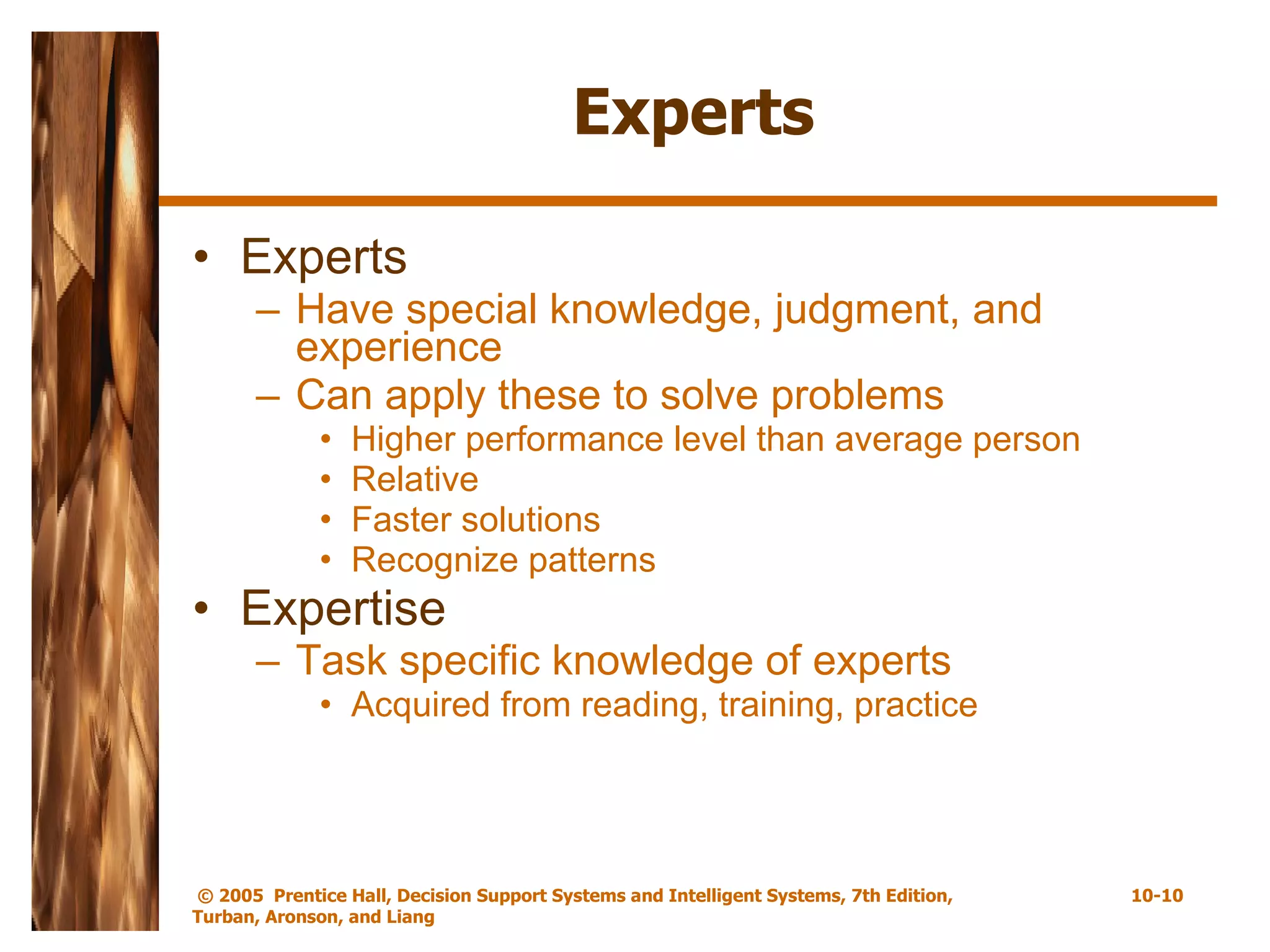 Experts Experts  Have special knowledge, judgment, and experience Can apply these to solve problems Higher performance level than average person Relative  Faster solutions Recognize patterns Expertise Task specific knowledge of experts Acquired from reading, training, practice 
