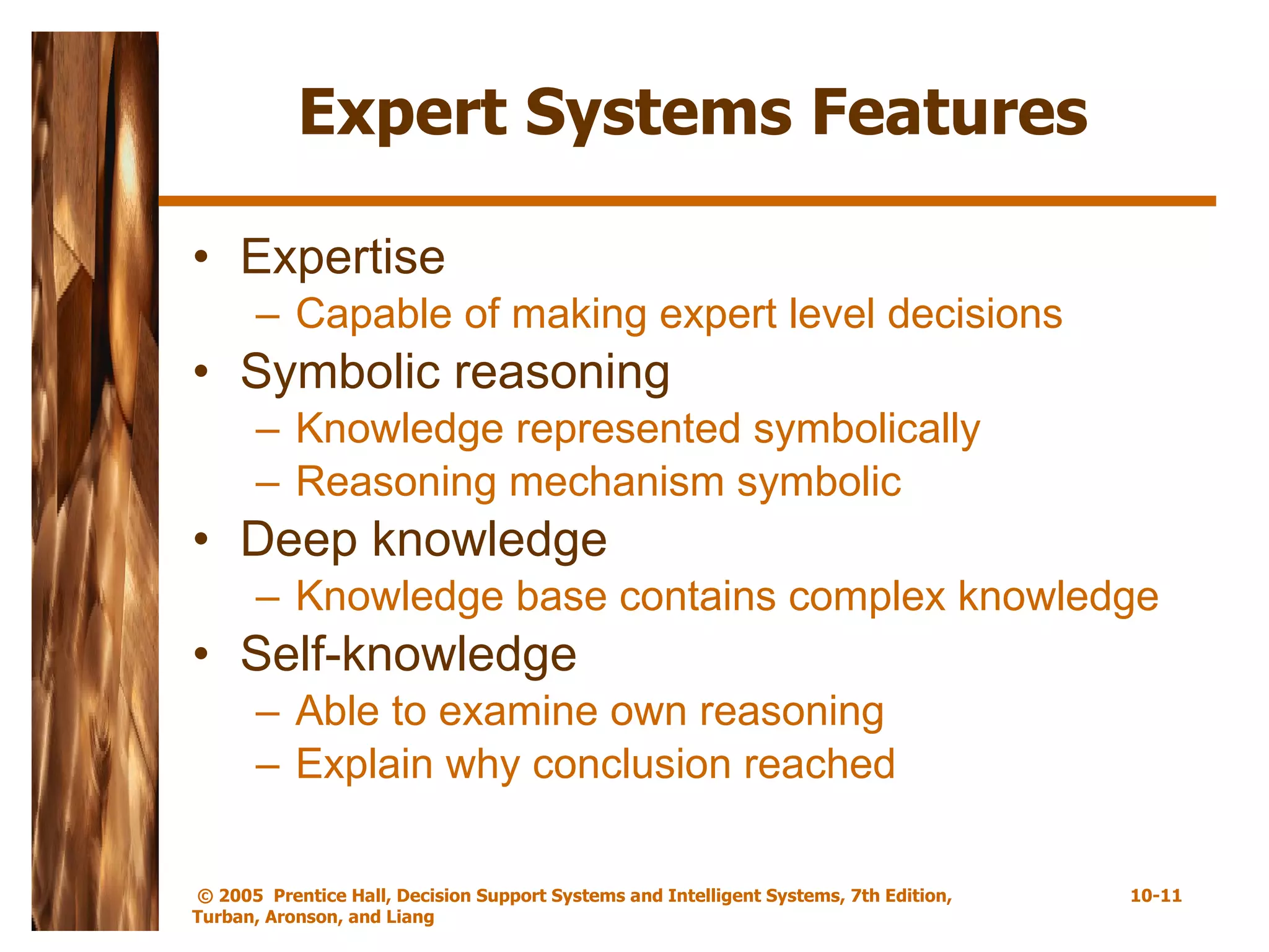 Expert Systems Features Expertise Capable of making expert level decisions Symbolic reasoning Knowledge represented symbolically Reasoning mechanism symbolic Deep knowledge Knowledge base contains complex knowledge Self-knowledge Able to examine own reasoning  Explain why conclusion reached 