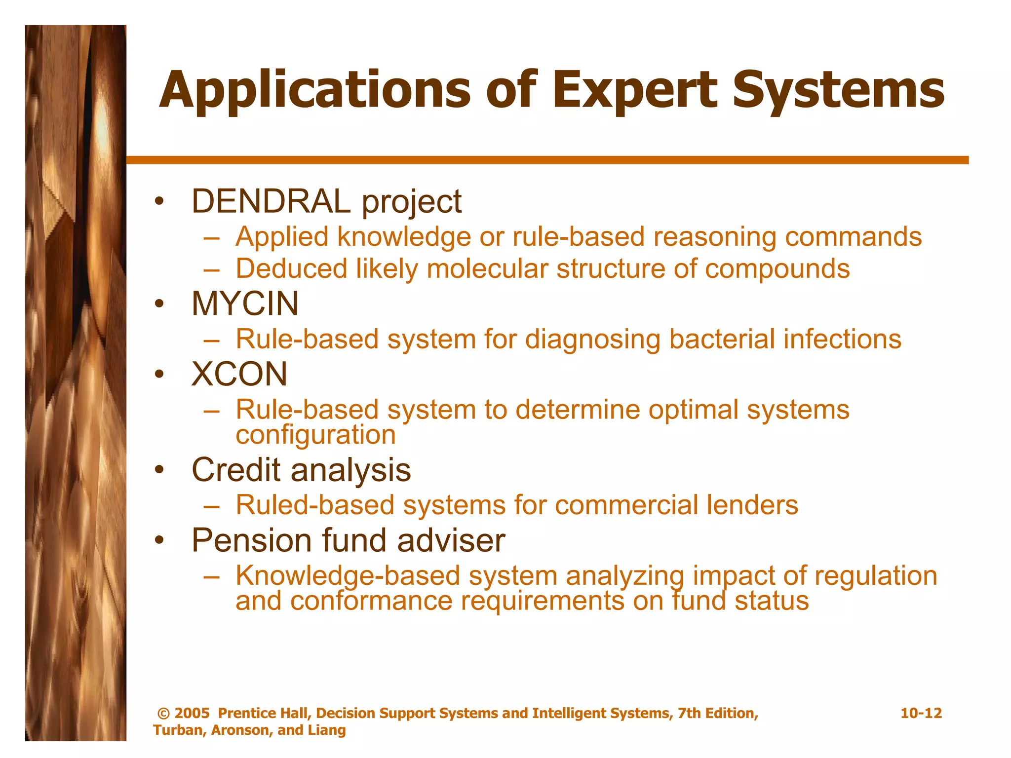 Applications of Expert Systems DENDRAL project Applied knowledge or rule-based reasoning commands Deduced likely molecular structure of compounds MYCIN Rule-based system for diagnosing bacterial infections XCON Rule-based system to determine optimal systems configuration  Credit analysis Ruled-based systems for commercial lenders Pension fund adviser Knowledge-based system analyzing impact of regulation and conformance requirements on fund status 