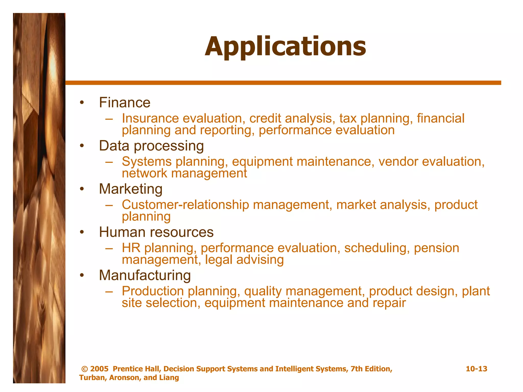 Applications Finance Insurance evaluation, credit analysis, tax planning, financial planning and reporting, performance evaluation Data processing Systems planning, equipment maintenance, vendor evaluation, network management Marketing Customer-relationship management, market analysis, product planning Human resources HR planning, performance evaluation, scheduling, pension management, legal advising Manufacturing Production planning, quality management, product design, plant site selection, equipment maintenance and repair 