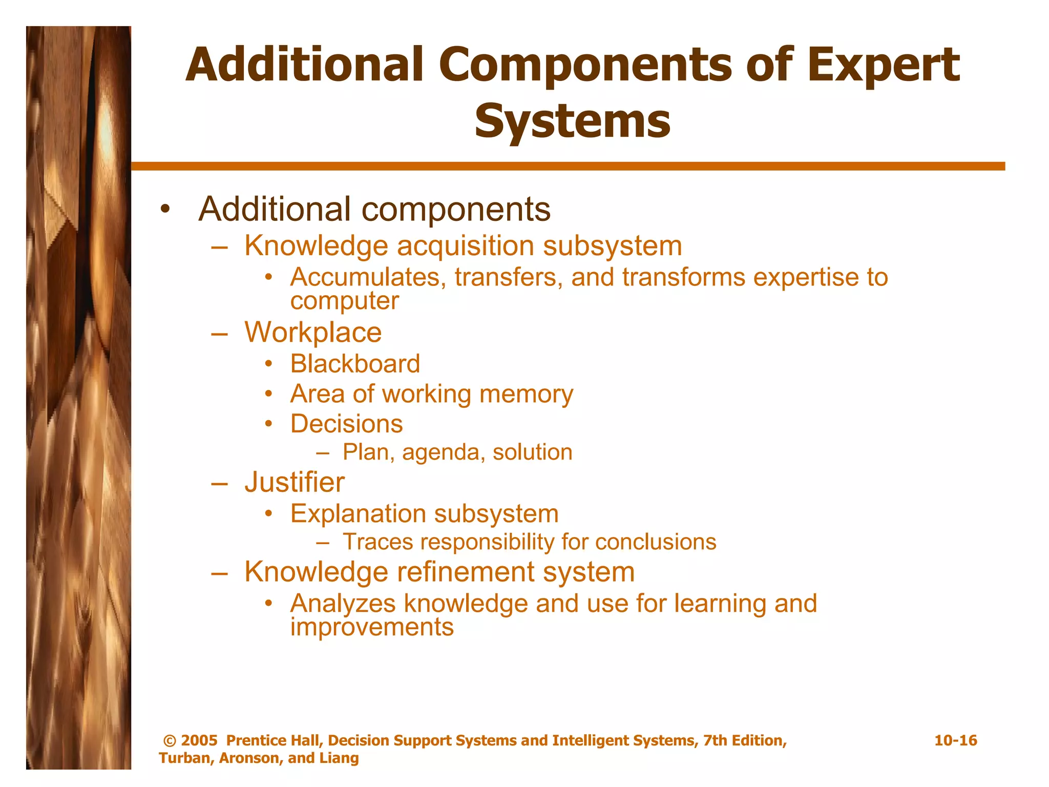 Additional Components of Expert Systems Additional components Knowledge acquisition subsystem Accumulates, transfers, and transforms expertise to computer Workplace Blackboard Area of working memory  Decisions Plan, agenda, solution Justifier Explanation subsystem Traces responsibility for conclusions Knowledge refinement system Analyzes knowledge and use for learning and improvements 