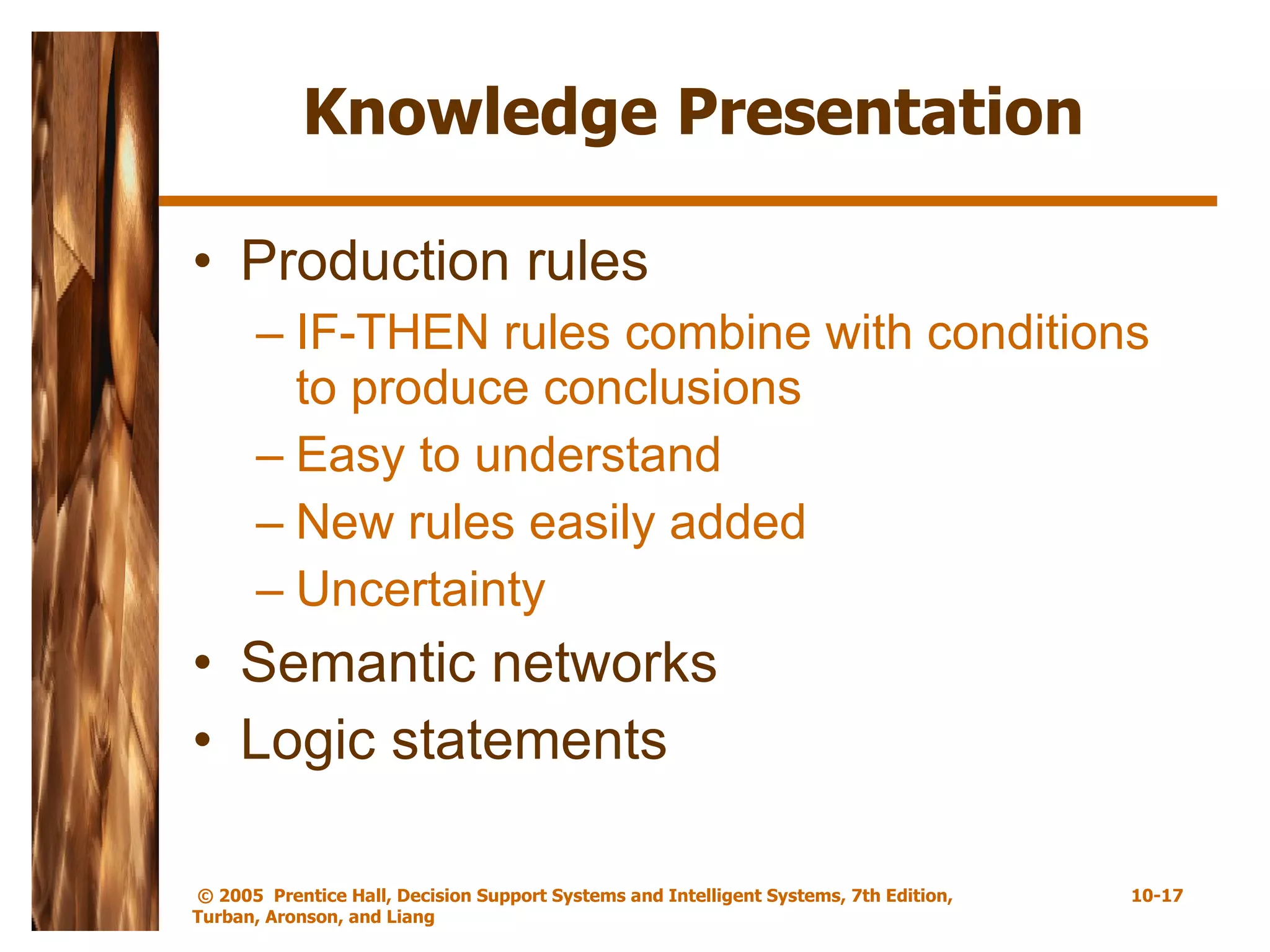 Knowledge Presentation Production rules IF-THEN rules combine with conditions to produce conclusions Easy to understand New rules easily added Uncertainty  Semantic networks Logic statements 