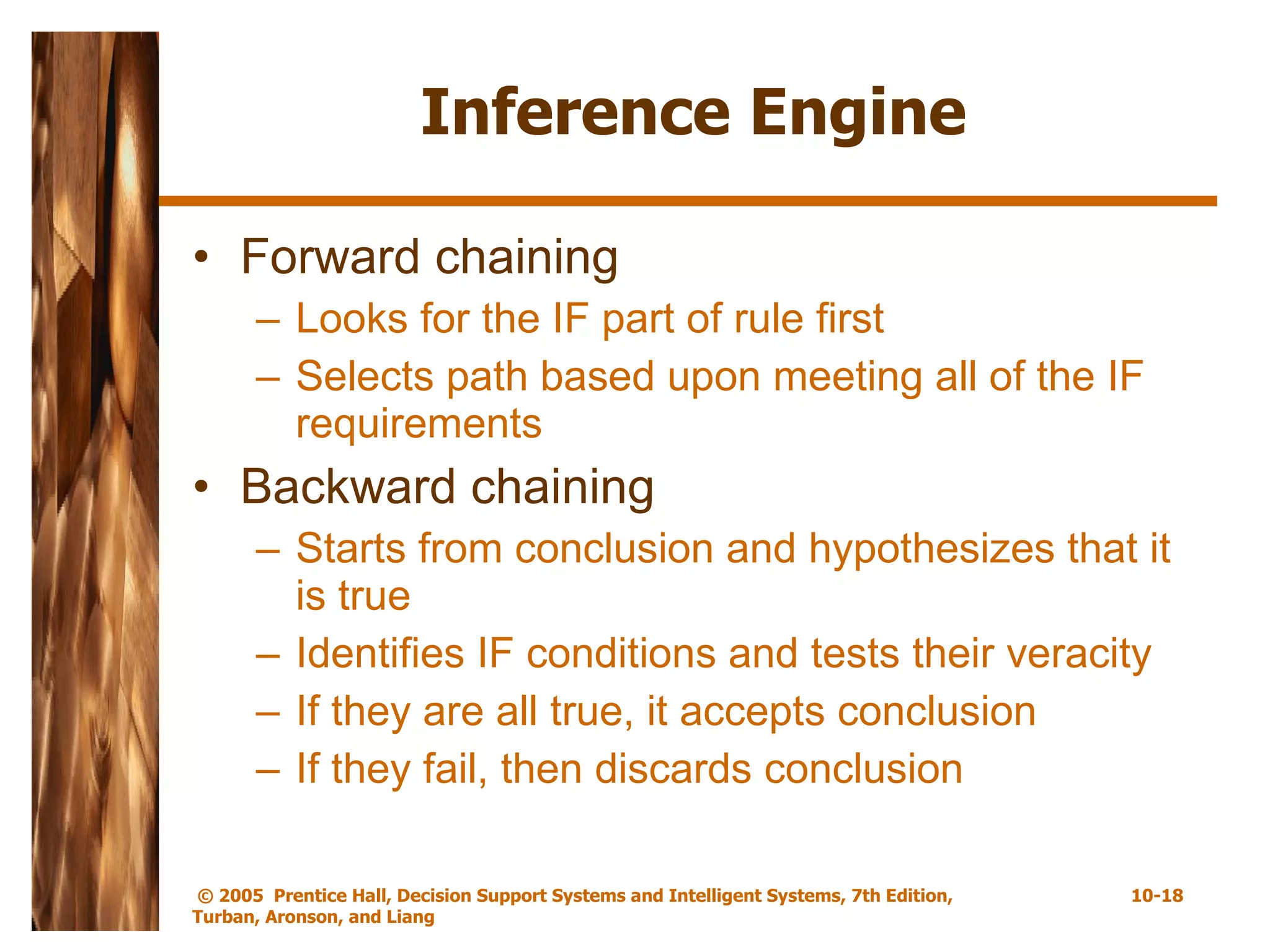 Inference Engine Forward chaining Looks for the IF part of rule first Selects path based upon meeting all of the IF requirements Backward chaining Starts from conclusion and hypothesizes that it is true Identifies IF conditions and tests their veracity If they are all true, it accepts conclusion If they fail, then discards conclusion 