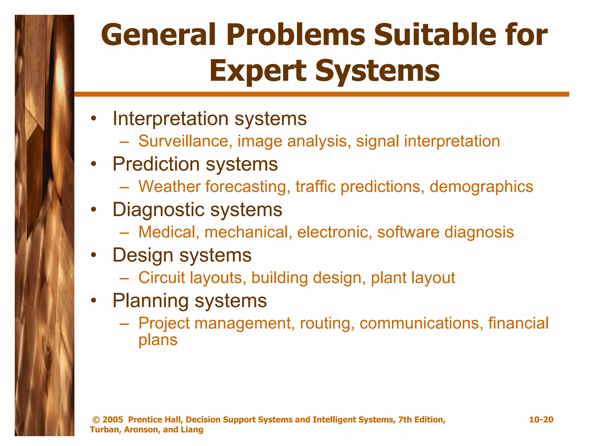 General Problems Suitable for Expert Systems Interpretation systems Surveillance, image analysis, signal interpretation Prediction systems Weather forecasting, traffic predictions, demographics Diagnostic systems Medical, mechanical, electronic, software diagnosis Design systems Circuit layouts, building design, plant layout Planning systems Project management, routing, communications, financial plans 