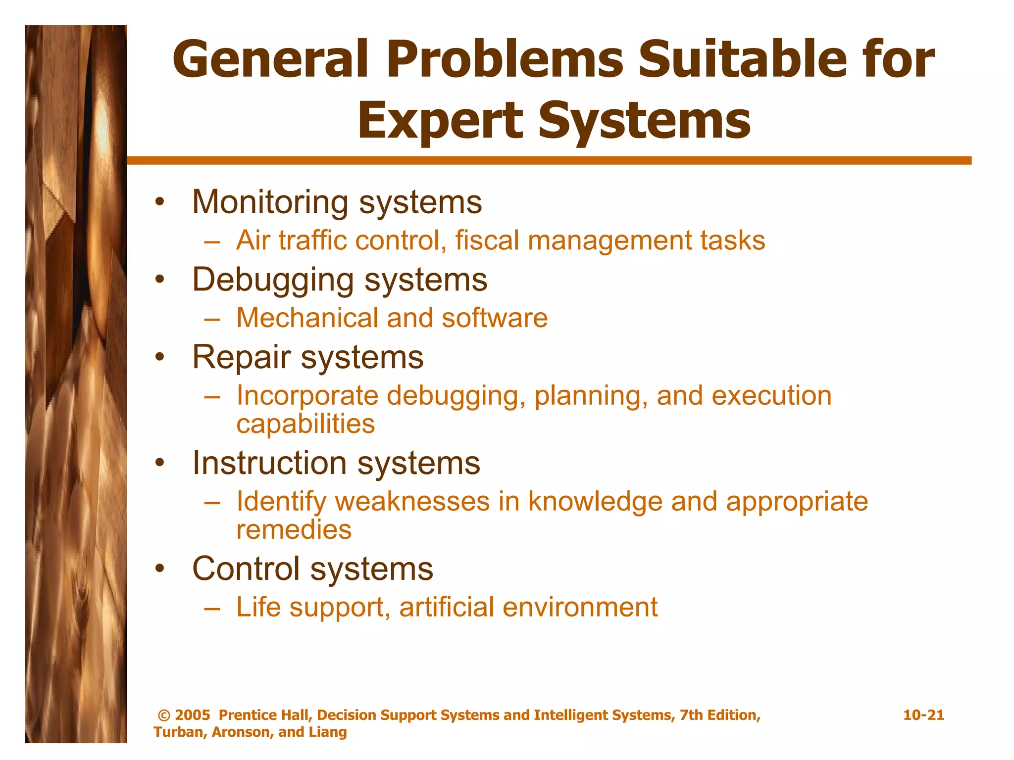 General Problems Suitable for Expert Systems Monitoring systems Air traffic control, fiscal management tasks Debugging systems Mechanical and software Repair systems Incorporate debugging, planning, and execution capabilities Instruction systems Identify weaknesses in knowledge and appropriate remedies Control systems Life support, artificial environment 