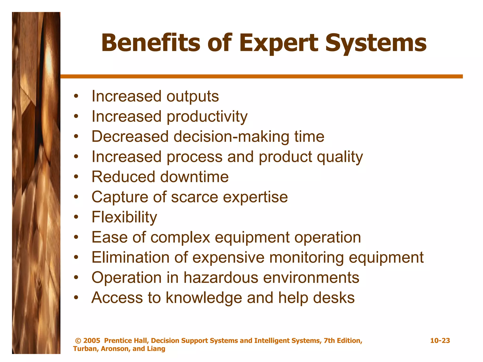 Benefits of Expert Systems Increased outputs Increased productivity Decreased decision-making time Increased process and product quality Reduced downtime Capture of scarce expertise Flexibility Ease of complex equipment operation Elimination of expensive monitoring equipment Operation in hazardous environments Access to knowledge and help desks 