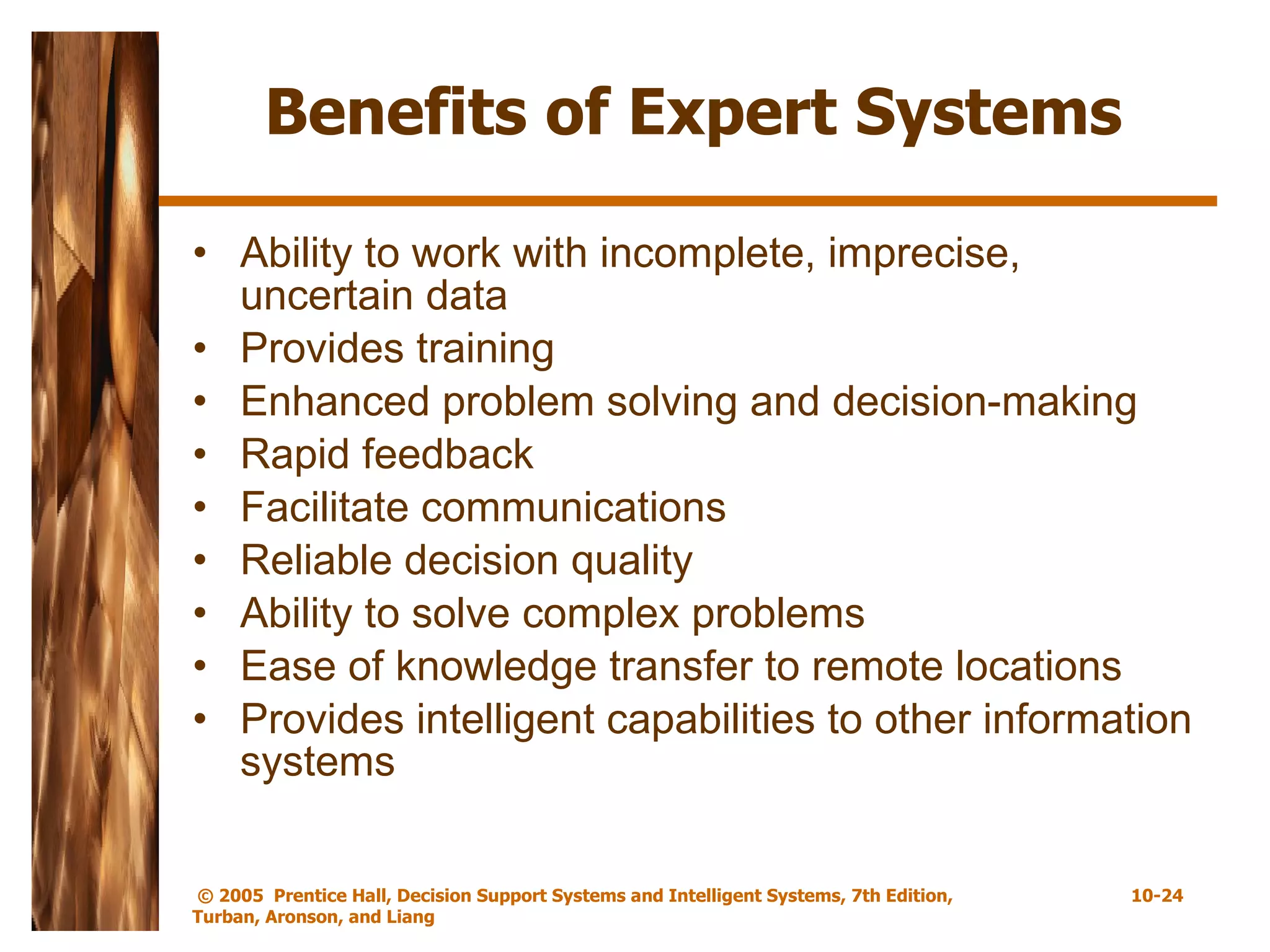 Benefits of Expert Systems Ability to work with incomplete, imprecise, uncertain data Provides training Enhanced problem solving and decision-making Rapid feedback Facilitate communications Reliable decision quality Ability to solve complex problems Ease of knowledge transfer to remote locations Provides intelligent capabilities to other information systems 