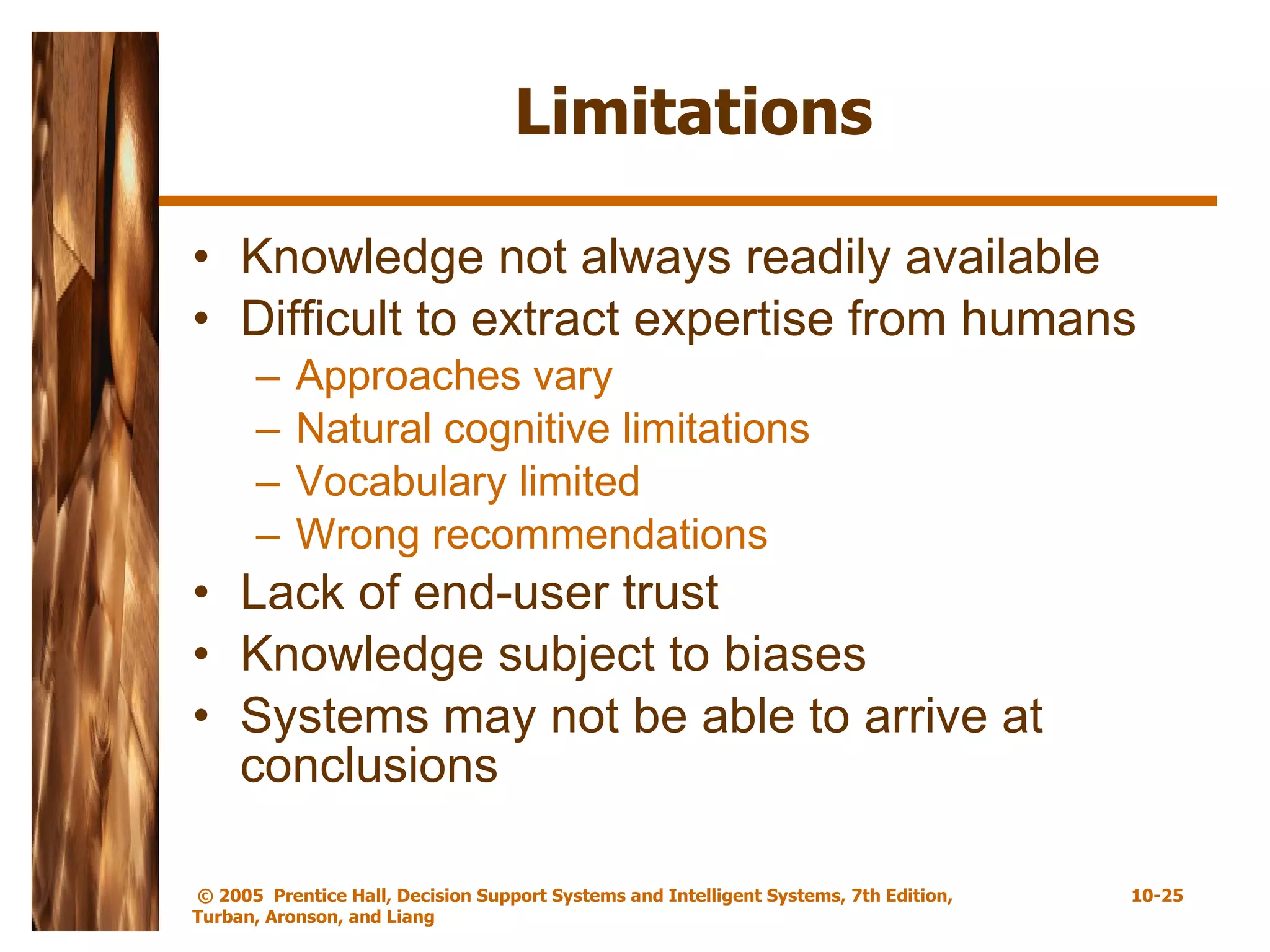 Limitations Knowledge not always readily available Difficult to extract expertise from humans Approaches vary Natural cognitive limitations Vocabulary limited Wrong recommendations Lack of end-user trust Knowledge subject to biases Systems may not be able to arrive at conclusions 