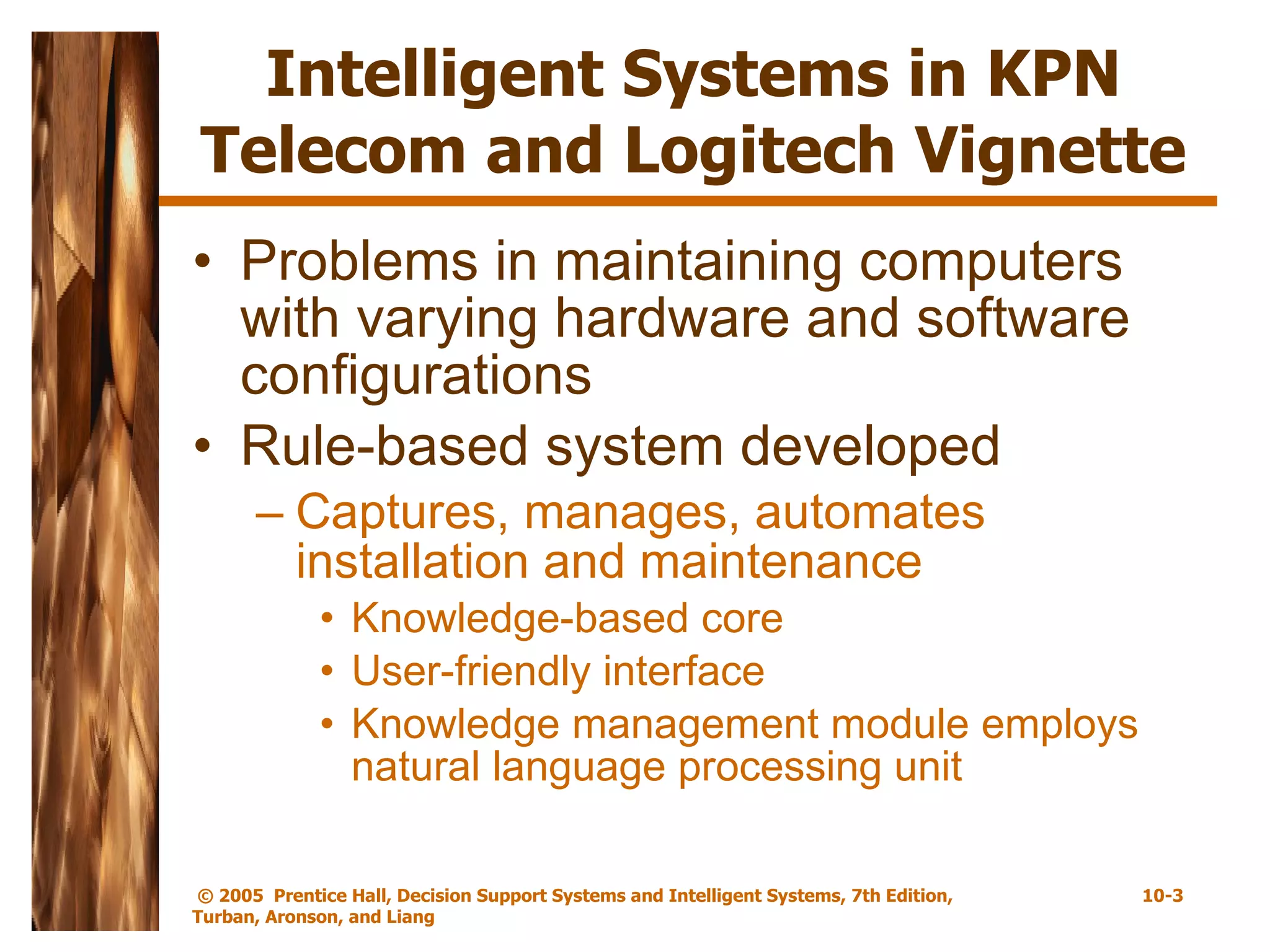 Intelligent Systems in KPN Telecom and Logitech Vignette Problems in maintaining computers with varying hardware and software configurations Rule-based system developed Captures, manages, automates installation and maintenance Knowledge-based core User-friendly interface Knowledge management module employs natural language processing unit 