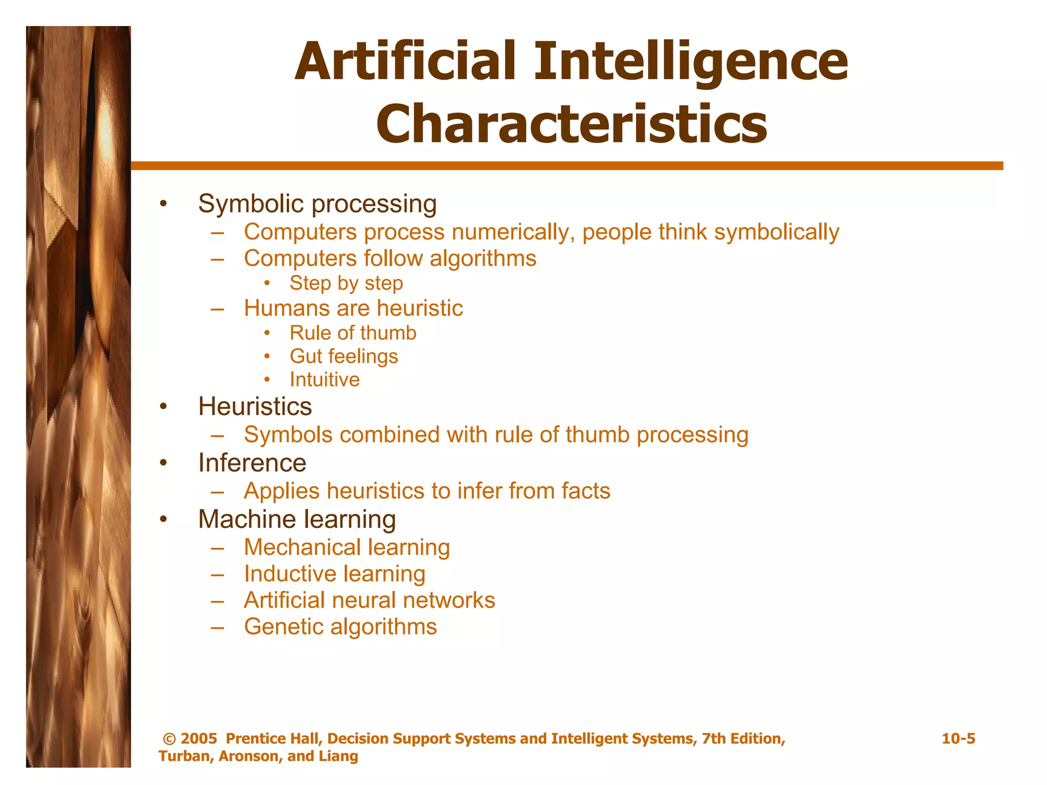 Artificial Intelligence Characteristics Symbolic processing Computers process numerically, people think symbolically Computers follow algorithms Step by step Humans are heuristic Rule of thumb Gut feelings Intuitive Heuristics Symbols combined with rule of thumb processing Inference Applies heuristics to infer from facts Machine learning Mechanical learning Inductive learning Artificial neural networks Genetic algorithms 