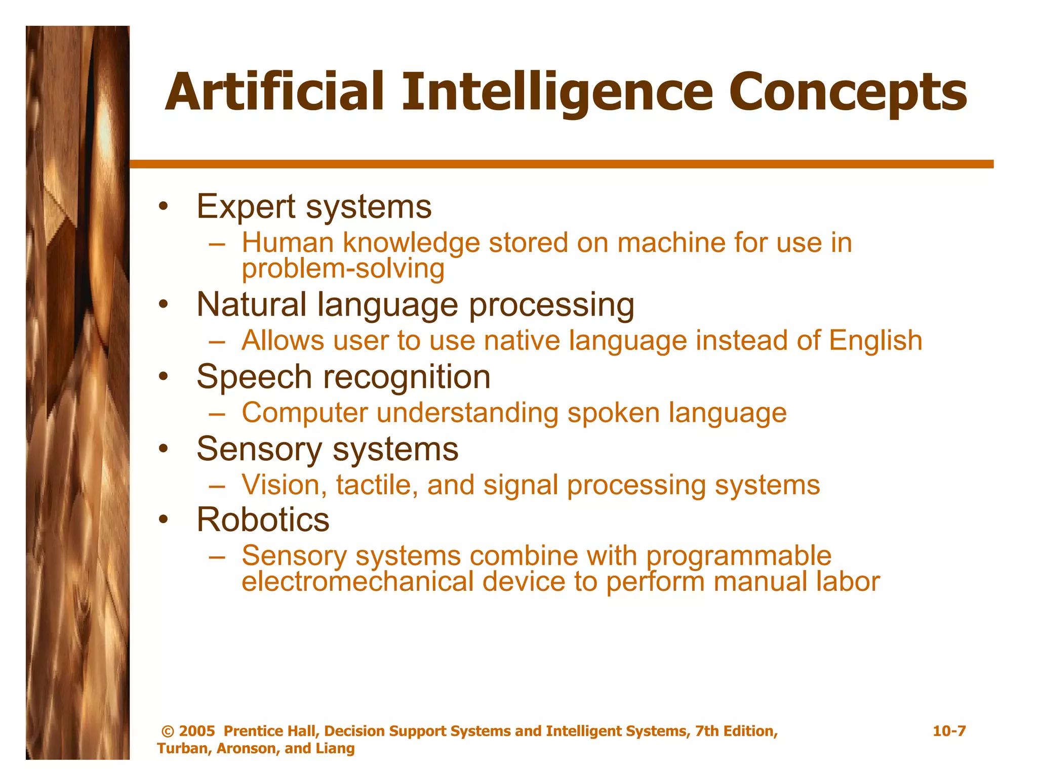Artificial Intelligence Concepts Expert systems Human knowledge stored on machine for use in problem-solving Natural language processing Allows user to use native language instead of English Speech recognition Computer understanding spoken language Sensory systems Vision, tactile, and signal processing systems Robotics   Sensory systems combine with programmable electromechanical device to perform manual labor 