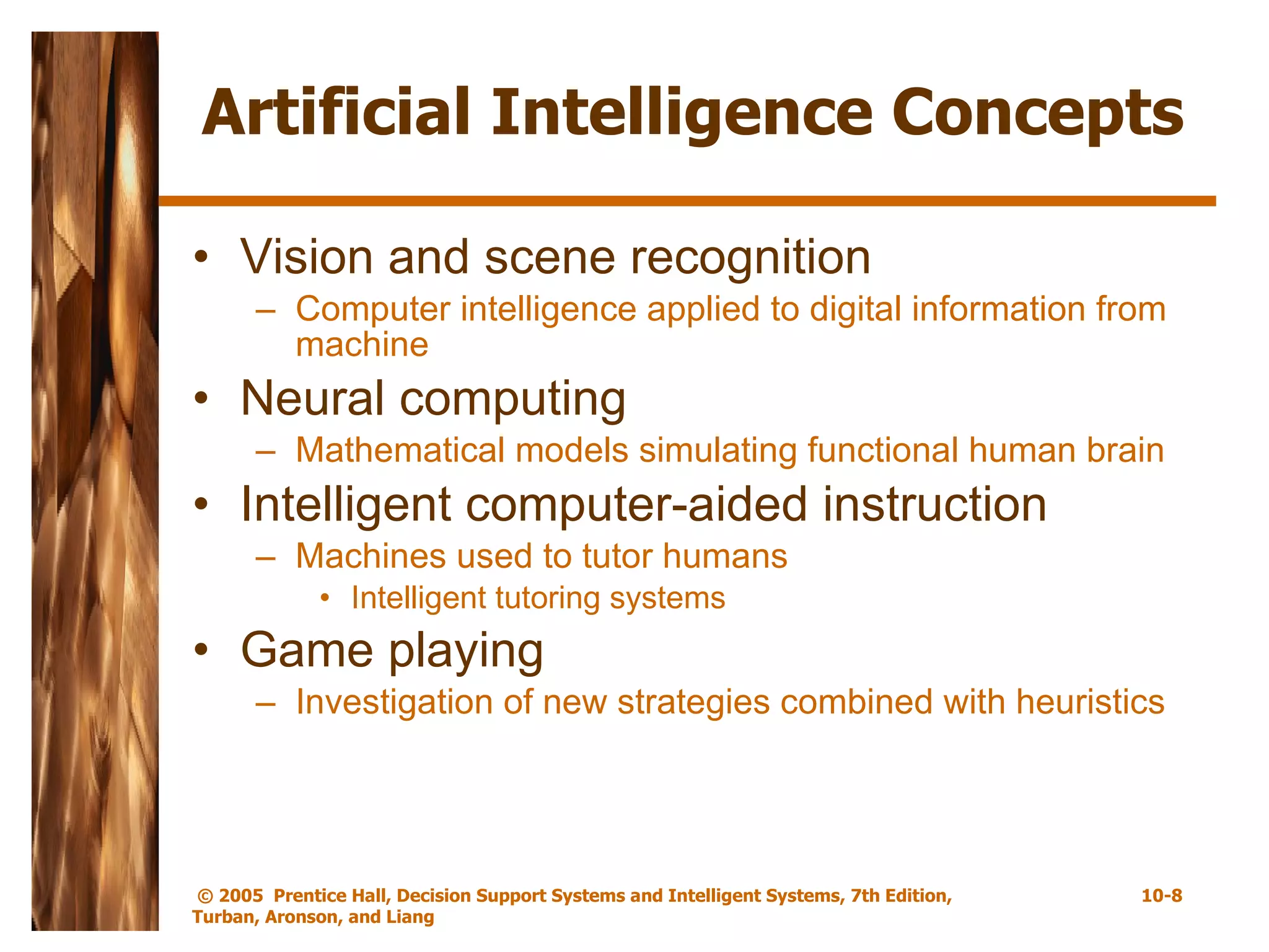 Artificial Intelligence Concepts Vision and scene recognition Computer intelligence applied to digital information from machine Neural computing Mathematical models simulating functional human brain Intelligent computer-aided instruction Machines used to tutor humans Intelligent tutoring systems Game playing Investigation of new strategies combined with heuristics 