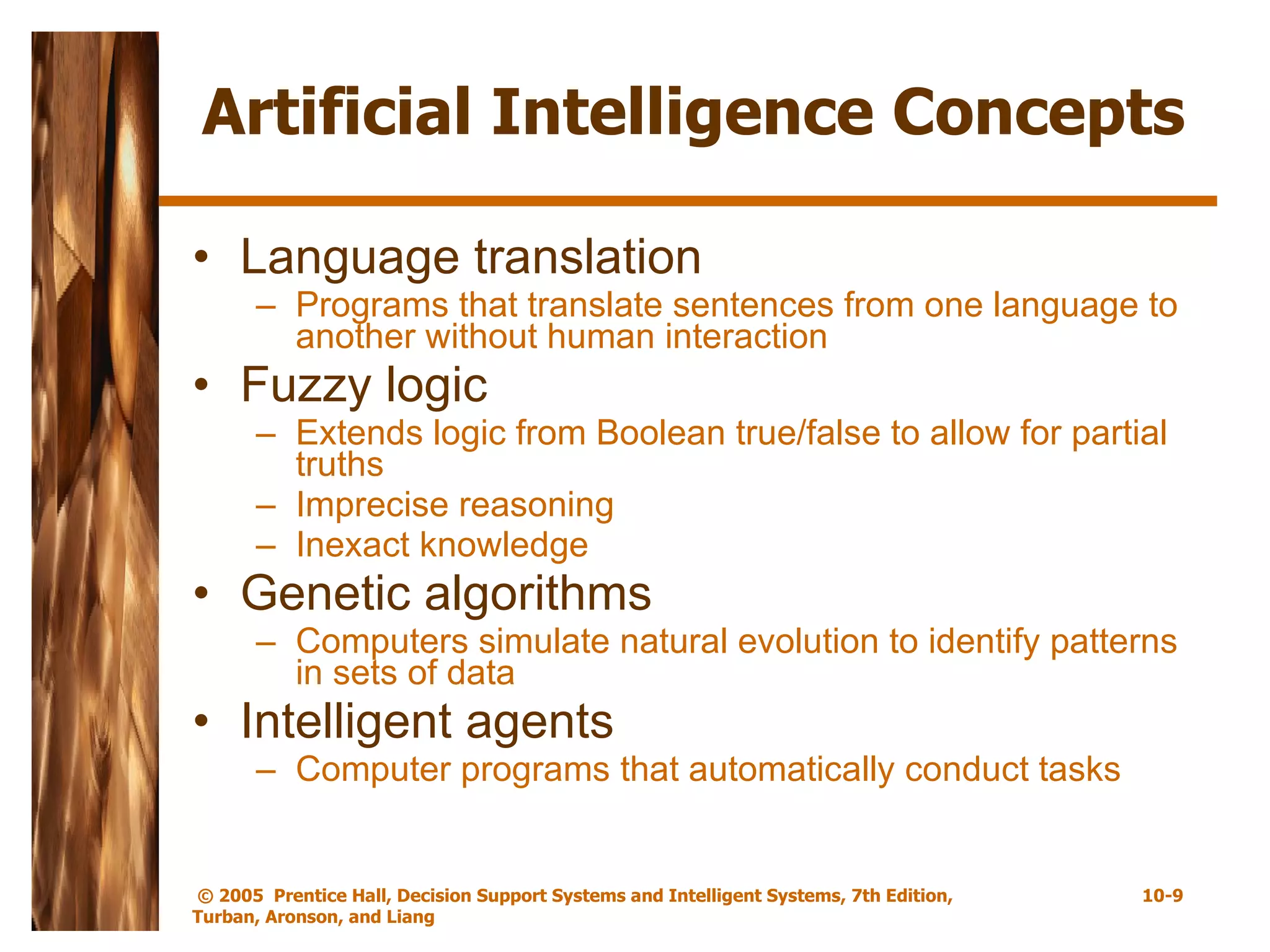 Artificial Intelligence Concepts Language translation Programs that translate sentences from one language to another without human interaction Fuzzy logic Extends logic from Boolean true/false to allow for partial truths Imprecise reasoning Inexact knowledge Genetic algorithms Computers simulate natural evolution to identify patterns in sets of data Intelligent agents Computer programs that automatically conduct tasks 