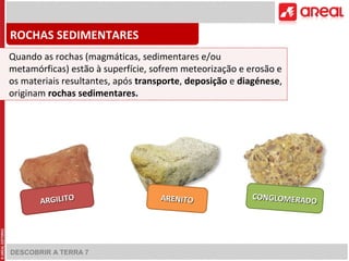 ROCHAS SEDIMENTARES 
Quando as rochas (magmáticas, sedimentares e/ou 
metamórficas) estão à superfície, sofrem meteorização e erosão e 
os materiais resultantes, após transporte, deposição e diagénese, 
originam rochas sedimentares. 
DESCOBRIR A TERRA 7 
CONGLOMERADO 
ARGILITO ARENITO 
 