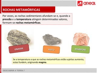 ROCHAS METAMÓRFICAS 
Por vezes, as rochas sedimentares afundam-se e, quando a 
pressão e a temperatura atingem determinados valores, 
formam-se rochas metamórficas. 
DESCOBRIR A TERRA 7 
MÁRMORE 
XISTO GNAISSE 
Se a temperatura a que as rochas metamórficas estão sujeitas aumenta, 
estas fundem, originando magma. 
 