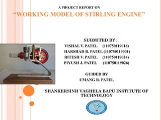 A PROJECT REPORT ON
“WORKING MODEL OF STIRLING ENGINE”
SUBMITED BY :
VISHAL V. PATEL (110750119018)
HARSHAD B. PATEL (110750119001)
RITESH V. PATEL (110750119024)
PIYUSH J. PATEL (110750119026)
GUIDED BY
UMANG R. PATEL
SHANKERSINH VAGHELA BAPU INSTITUTE OF
TECHNOLOGY
 