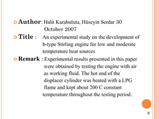 Author: Halit Karabuluta, Hüseyin Serdar 30
October 2007
 Title : An experimental study on the development of
b-type Stirling engine for low and moderate
temperature heat sources
 Remark : Experimental results presented in this paper
were obtained by testing the engine with air
as working fluid. The hot end of the
displacer cylinder was heated with a LPG
flame and kept about 200 C constant
temperature throughout the testing period.
8
 