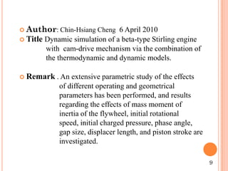  Author: Chin-Hsiang Cheng 6 April 2010
 Title Dynamic simulation of a beta-type Stirling engine
with cam-drive mechanism via the combination of
the thermodynamic and dynamic models.
 Remark . An extensive parametric study of the effects
of different operating and geometrical
parameters has been performed, and results
regarding the effects of mass moment of
inertia of the flywheel, initial rotational
speed, initial charged pressure, phase angle,
gap size, displacer length, and piston stroke are
investigated.
9
 