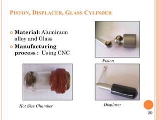PISTON, DISPLACER, GLASS CYLINDER
 Material: Aluminum
alloy and Glass
 Manufacturing
process : Using CNC
20
Hot Size Chamber
Piston
Displacer
 