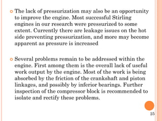  The lack of pressurization may also be an opportunity
to improve the engine. Most successful Stirling
engines in our research were pressurized to some
extent. Currently there are leakage issues on the hot
side preventing pressurization, and more may become
apparent as pressure is increased
 Several problems remain to be addressed within the
engine. First among them is the overall lack of useful
work output by the engine. Most of the work is being
absorbed by the friction of the crankshaft and piston
linkages, and possibly by inferior bearings. Further
inspection of the compressor block is recommended to
isolate and rectify these problems.
25
 